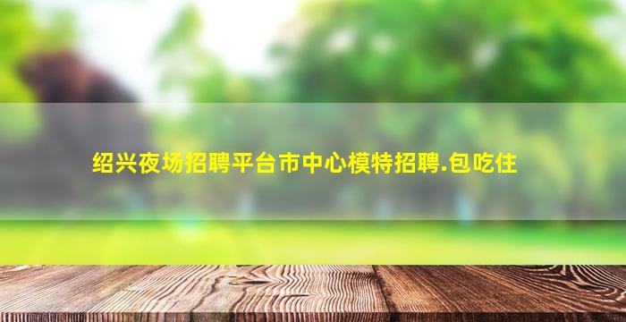 绍兴夜场招聘平台市中心模特招聘.包吃住
